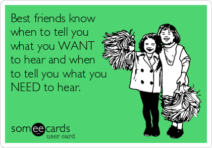 Best friends know
when to tell you
what you WANT
to hear and when
to tell you what you
NEED to hear.