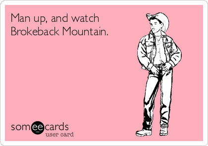 Man up, and watch
Brokeback Mountain.
