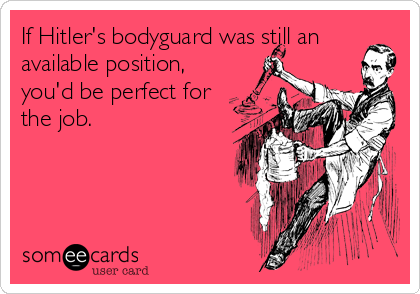 If Hitler's bodyguard was still an
available position,
you'd be perfect for
the job.