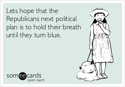 Lets hope that the
Republicans next political
plan is to hold their breath
until they turn blue.