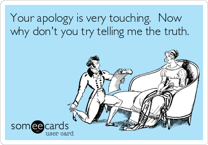 Your apology is very touching.  Now
why don't you try telling me the truth.