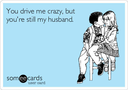 You drive me crazy, but
you're still my husband.