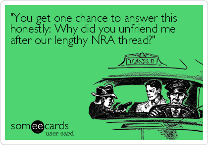 "You get one chance to answer this
honestly: Why did you unfriend me
after our lengthy NRA thread?"