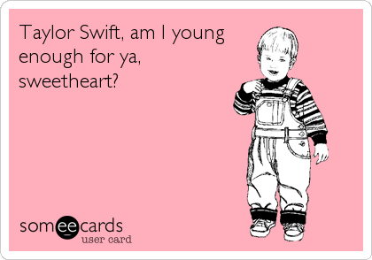 Taylor Swift, am I young
enough for ya,
sweetheart?