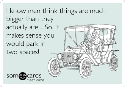 I know men think things are much
bigger than they
actually are…So, it
makes sense you
would park in
two spaces!