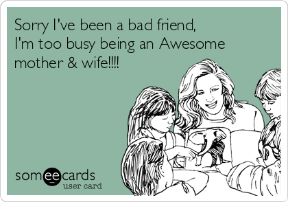Sorry I've been a bad friend,
I'm too busy being an Awesome
mother & wife!!!!