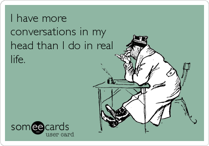 I have more
conversations in my
head than I do in real
life.