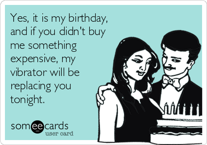 Yes, it is my birthday,
and if you didn't buy
me something
expensive, my
vibrator will be
replacing you
tonight.