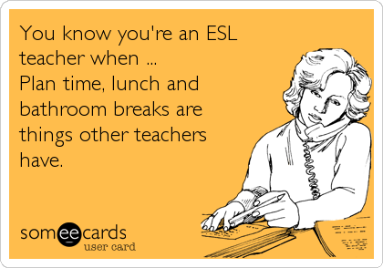 You know you're an ESL
teacher when ...
Plan time, lunch and
bathroom breaks are
things other teachers
have.