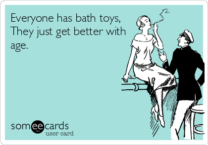 Everyone has bath toys,
They just get better with
age.