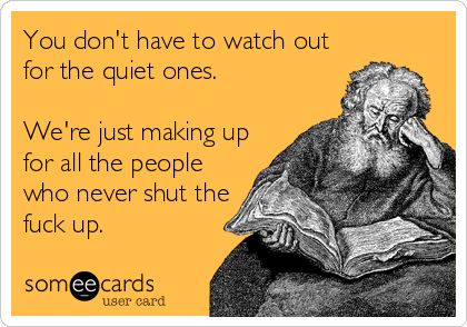 You don't have to watch out
for the quiet ones.

We're just making up
for all the people
who never shut the
fuck up.