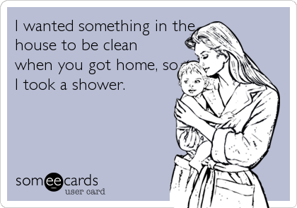 I wanted something in the
house to be clean
when you got home, so
I took a shower.