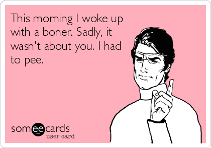 This morning I woke up
with a boner. Sadly, it
wasn't about you. I had
to pee.