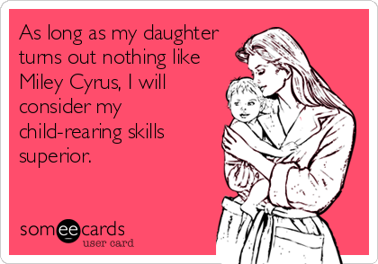 As long as my daughter
turns out nothing like
Miley Cyrus, I will
consider my
child-rearing skills
superior.