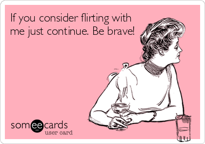 If you consider flirting with
me just continue. Be brave!