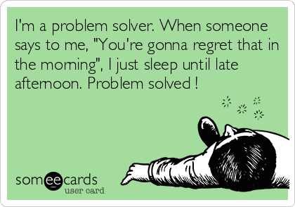 I'm a problem solver. When someone
says to me, "You're gonna regret that in
the morning", I just sleep until late
afternoon. Problem solved !