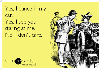 Yes, I dance in my
car.
Yes, I see you
staring at me.
No, I don't care.
