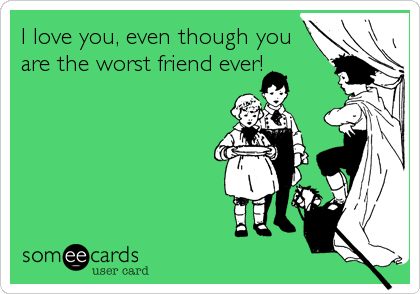 I love you, even though you
are the worst friend ever!