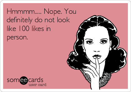 Hmmmm..... Nope. You
definitely do not look
like 100 likes in
person.