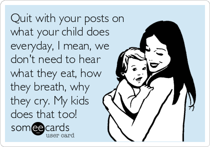 Quit with your posts on
what your child does
everyday, I mean, we
don't need to hear
what they eat, how
they breath, why
they cry. My kids
does that too!