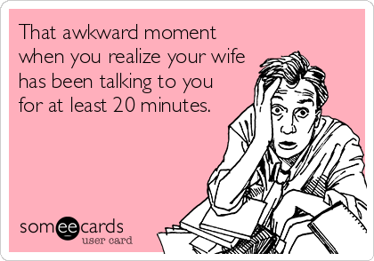 That awkward moment
when you realize your wife
has been talking to you
for at least 20 minutes.