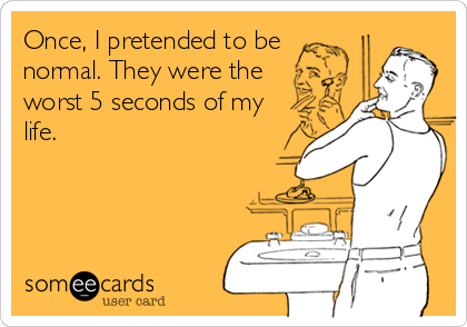 Once, I pretended to be
normal. They were the
worst 5 seconds of my
life.