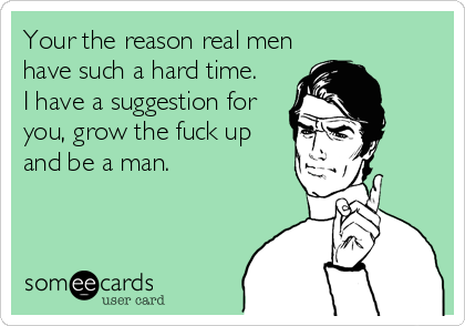 Your the reason real men
have such a hard time.  
I have a suggestion for
you, grow the fuck up
and be a man.