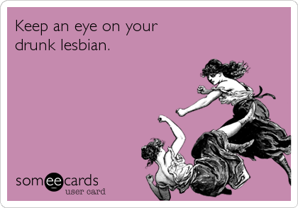 Keep an eye on your
drunk lesbian.