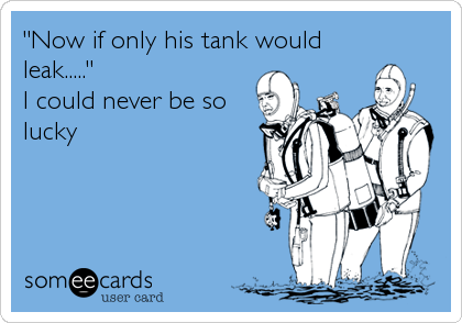 "Now if only his tank would
leak....."
I could never be so
lucky