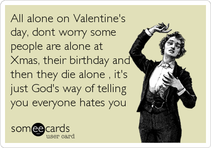 All alone on Valentine's
day, dont worry some
people are alone at
Xmas, their birthday and
then they die alone , it's
just God's way of tellin