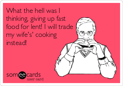 What the hell was I
thinking, giving up fast
food for lent! I will trade
my wife's' cooking
instead!