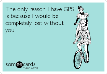 The only reason I have GPS
is because I would be
completely lost without
you.