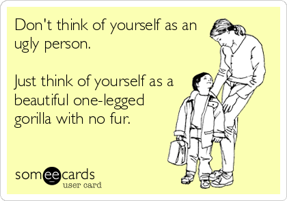 Don't think of yourself as an
ugly person.

Just think of yourself as a
beautiful one-legged
gorilla with no fur.