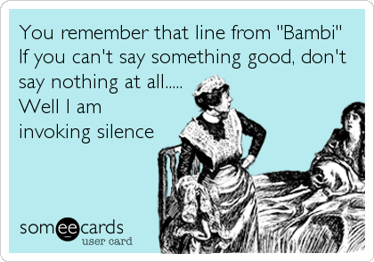 You remember that line from "Bambi"  
If you can't say something good, don't
say nothing at all..... 
Well I am
invoking silence