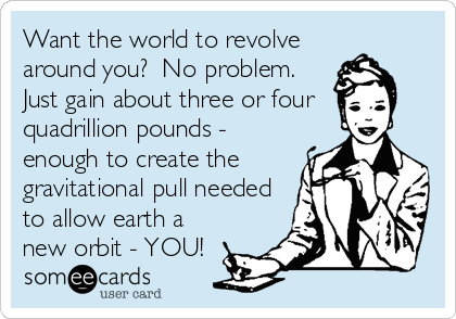 Want the world to revolve
around you?  No problem. 
Just gain about three or four 
quadrillion pounds -
enough to create the
gravitational pull needed
to allow earth a
new orbit - YOU!