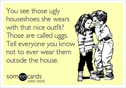 You see those ugly
houseshoes she wears
with that nice outfit?
Those are called uggs.
Tell everyone you know
not to ever wear them
outside the house.