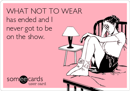 WHAT NOT TO WEAR 
has ended and I
never got to be
on the show.