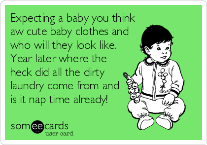 Expecting a baby you think
aw cute baby clothes and
who will they look like.
Year later where the
heck did all the dirty
laundry come from and
is it nap time already!
