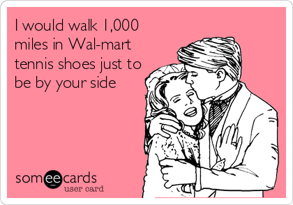 I would walk 1,000
miles in Wal-mart
tennis shoes just to
be by your side