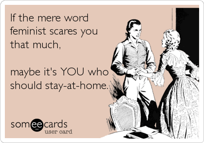 If the mere word
feminist scares you
that much,

maybe it's YOU who
should stay-at-home.