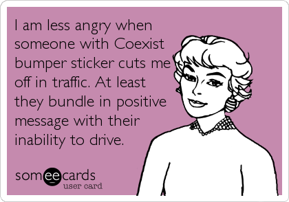 I am less angry when
someone with Coexist
bumper sticker cuts me
off in traffic. At least
they bundle in positive
message with their
inability to drive.