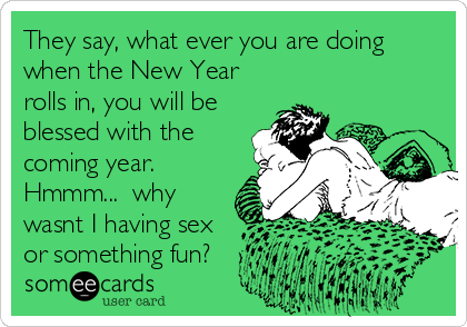 They say, what ever you are doing
when the New Year
rolls in, you will be
blessed with the
coming year. 
Hmmm...  why
wasnt I having sex
or something fun?