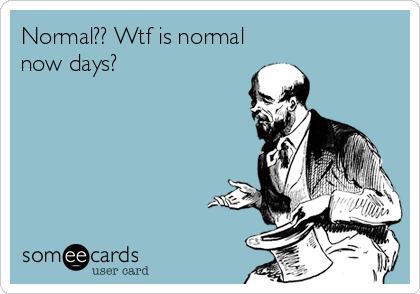 Normal?? Wtf is normal
now days?