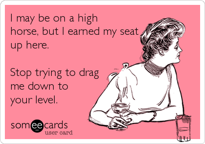 I may be on a high
horse, but I earned my seat
up here.

Stop trying to drag
me down to
your level.