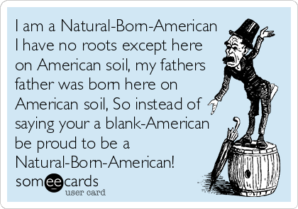 I am a Natural-Born-American
I have no roots except here
on American soil, my fathers
father was born here on
American soil, So instead of
saying your a blank-American
be proud to be a
Natural-Born-American!
