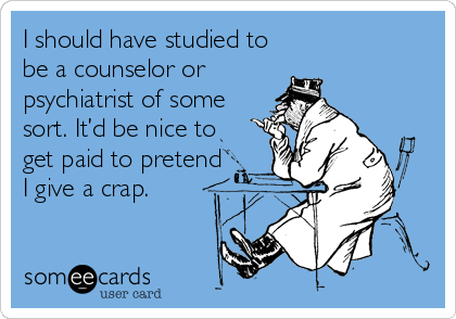 I should have studied to
be a counselor or
psychiatrist of some
sort. It’d be nice to
get paid to pretend
I give a crap.
