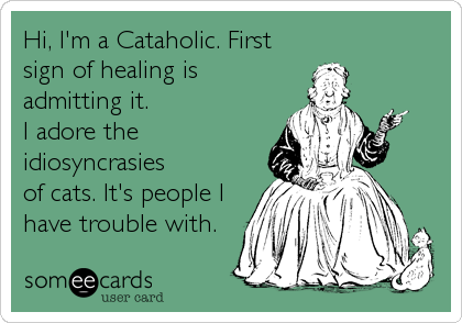 Hi, I'm a Cataholic. First
sign of healing is
admitting it. 
I adore the
idiosyncrasies 
of cats. It's people I
have trouble with.