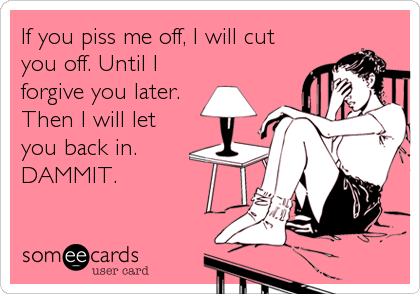 If you piss me off, I will cut
you off. Until I
forgive you later.
Then I will let
you back in.
DAMMIT.