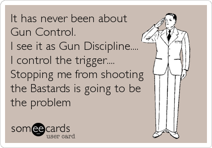 It has never been about
Gun Control.
I see it as Gun Discipline.... 
I control the trigger....
Stopping me from shooting
the Bastards is going to be
the problem