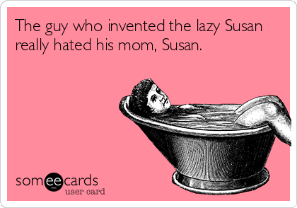 The guy who invented the lazy Susan
really hated his mom, Susan.